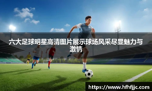 六大足球明星高清图片展示球场风采尽显魅力与激情